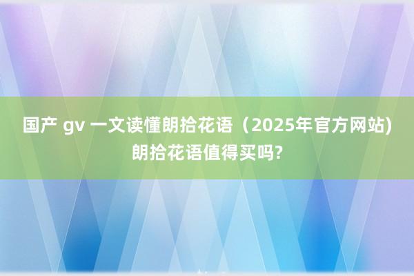 国产 gv 一文读懂朗拾花语（2025年官方网站)朗拾花语值得买吗?