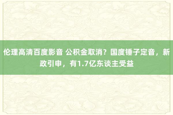 伦理高清百度影音 公积金取消？国度锤子定音，新政引申，有1.7亿东谈主受益