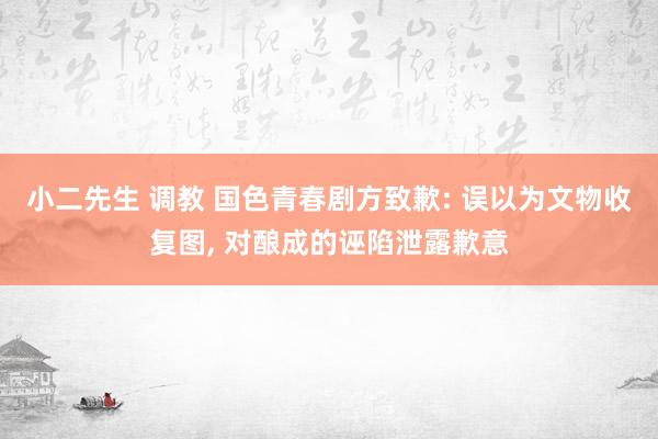 小二先生 调教 国色青春剧方致歉: 误以为文物收复图， 对酿成的诬陷泄露歉意