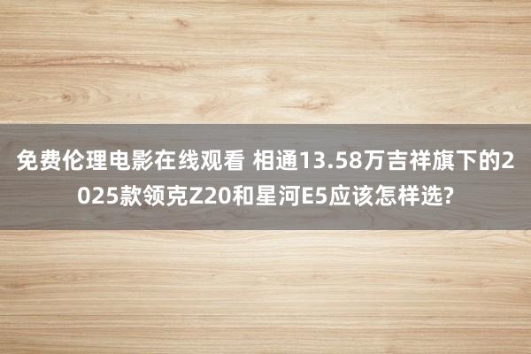 免费伦理电影在线观看 相通13.58万吉祥旗下的2025款领克Z20和星河E5应该怎样选?