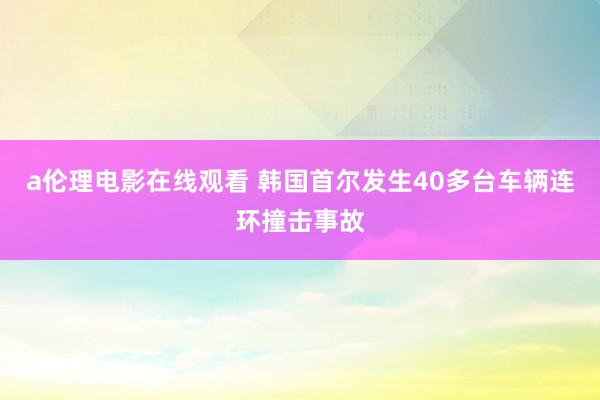 a伦理电影在线观看 韩国首尔发生40多台车辆连环撞击事故