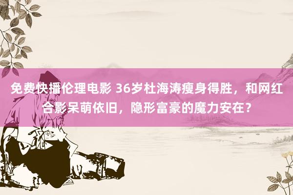 免费快播伦理电影 36岁杜海涛瘦身得胜，和网红合影呆萌依旧，隐形富豪的魔力安在？