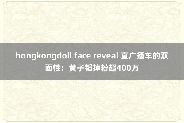 hongkongdoll face reveal 直广播车的双面性：黄子韬掉粉超400万