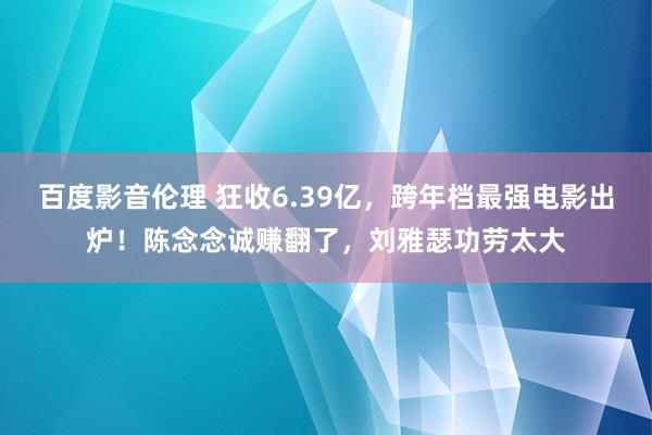 百度影音伦理 狂收6.39亿，跨年档最强电影出炉！陈念念诚赚翻了，刘雅瑟功劳太大