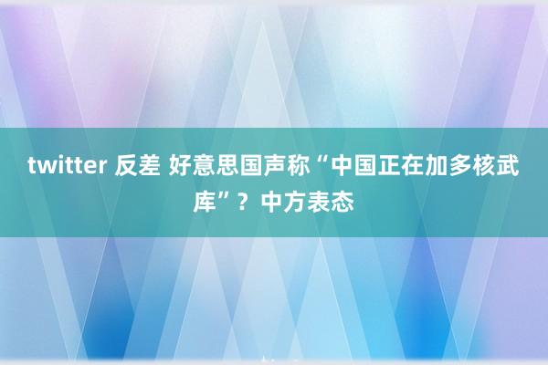 twitter 反差 好意思国声称“中国正在加多核武库”？中方表态