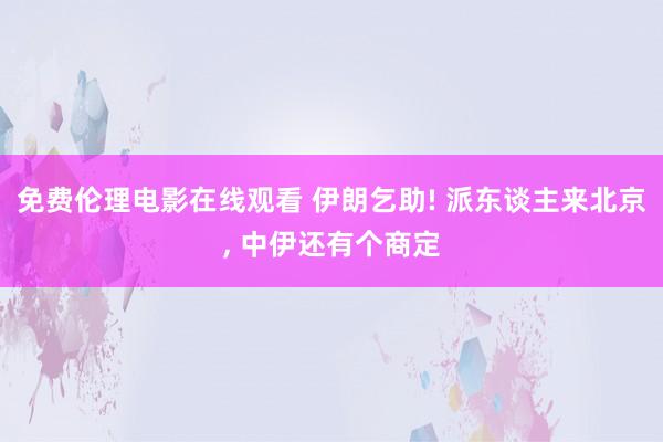 免费伦理电影在线观看 伊朗乞助! 派东谈主来北京， 中伊还有个商定