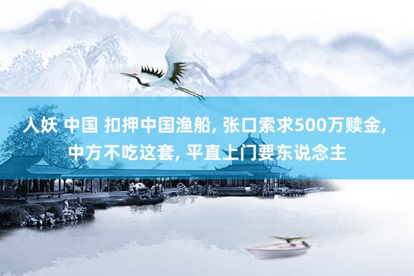 人妖 中国 扣押中国渔船， 张口索求500万赎金， 中方不吃这套， 平直上门要东说念主