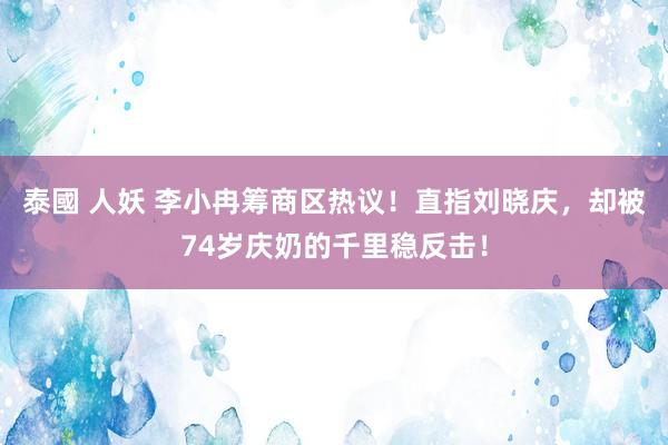 泰國 人妖 李小冉筹商区热议！直指刘晓庆，却被74岁庆奶的千里稳反击！