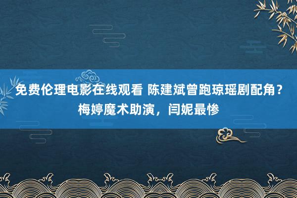 免费伦理电影在线观看 陈建斌曾跑琼瑶剧配角？梅婷魔术助演，闫妮最惨