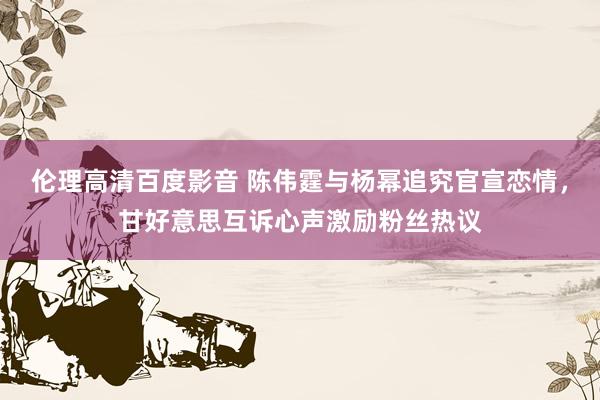 伦理高清百度影音 陈伟霆与杨幂追究官宣恋情，甘好意思互诉心声激励粉丝热议