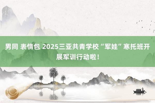 男同 表情包 2025三亚共青学校“军娃”寒托班开展军训行动啦！