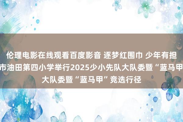 伦理电影在线观看百度影音 逐梦红围巾 少年有担当 ——濮阳市油田第四小学举行2025少小先队大队委暨“蓝马甲”竞选行径