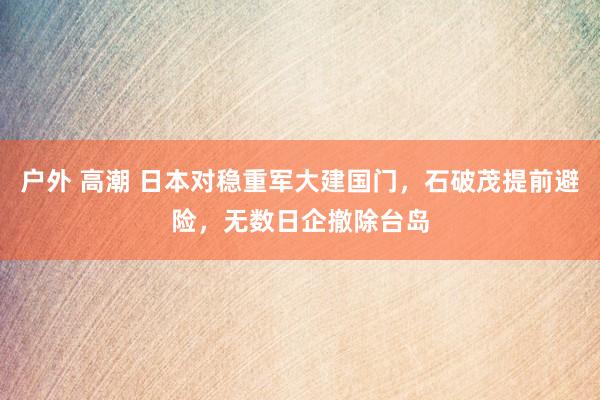 户外 高潮 日本对稳重军大建国门，石破茂提前避险，无数日企撤除台岛