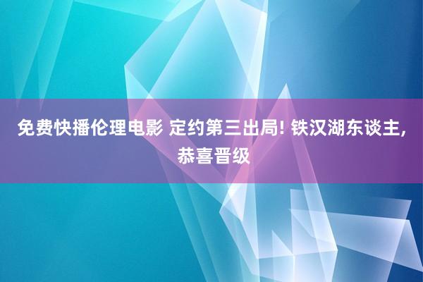 免费快播伦理电影 定约第三出局! 铁汉湖东谈主， 恭喜晋级