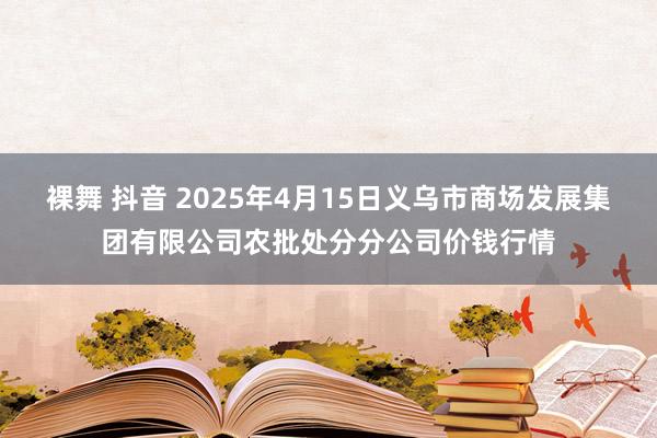裸舞 抖音 2025年4月15日义乌市商场发展集团有限公司农批处分分公司价钱行情