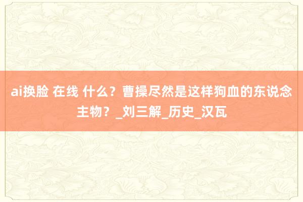 ai换脸 在线 什么？曹操尽然是这样狗血的东说念主物？_刘三解_历史_汉瓦