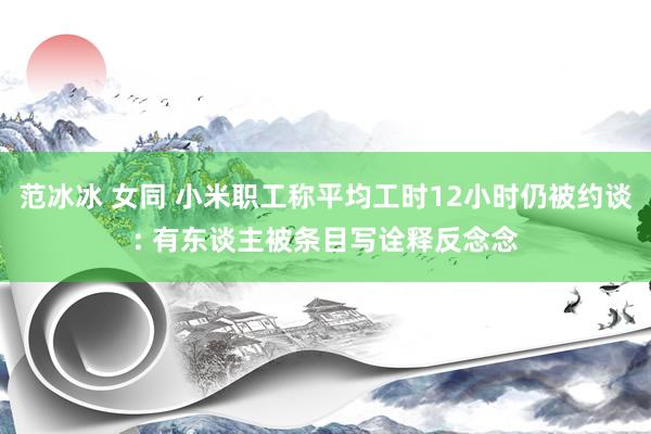 范冰冰 女同 小米职工称平均工时12小时仍被约谈: 有东谈主被条目写诠释反念念